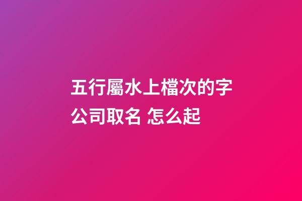 五行屬水上檔次的字公司取名 怎么起